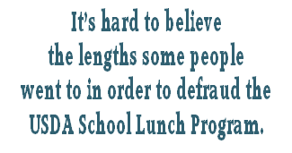 It’s hard to believe
the lengths some people
went to in order to defraud the
USDA School Lunch Program.